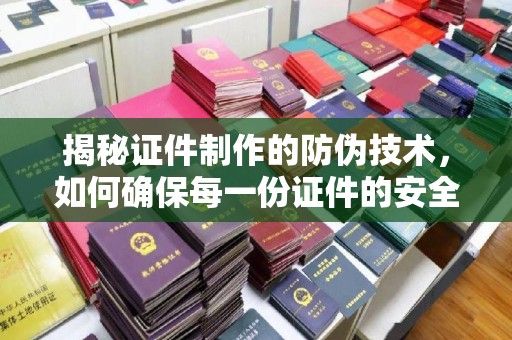南浔揭秘证件制作的防伪技术，如何确保每一份证件的安全与可信